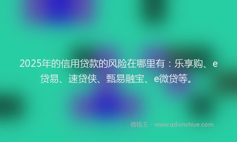 2025年的信用贷款的风险在哪里有：乐享购、e贷易、速贷侠、甄易融宝、e微贷等。