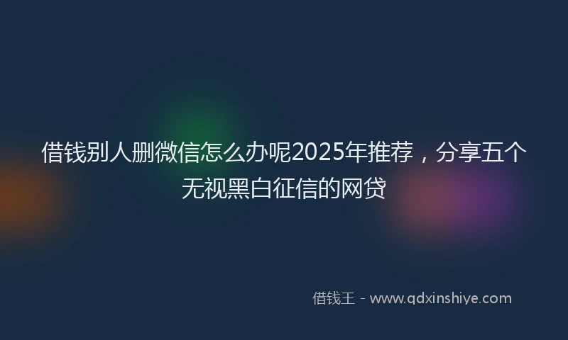 借钱别人删微信怎么办呢2025年推荐,分享五个无视黑白征信的网贷