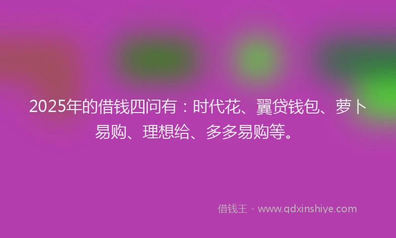 2025年的借钱四问有：时代花、翼贷钱包、萝卜易购、理想给、多多易购等。