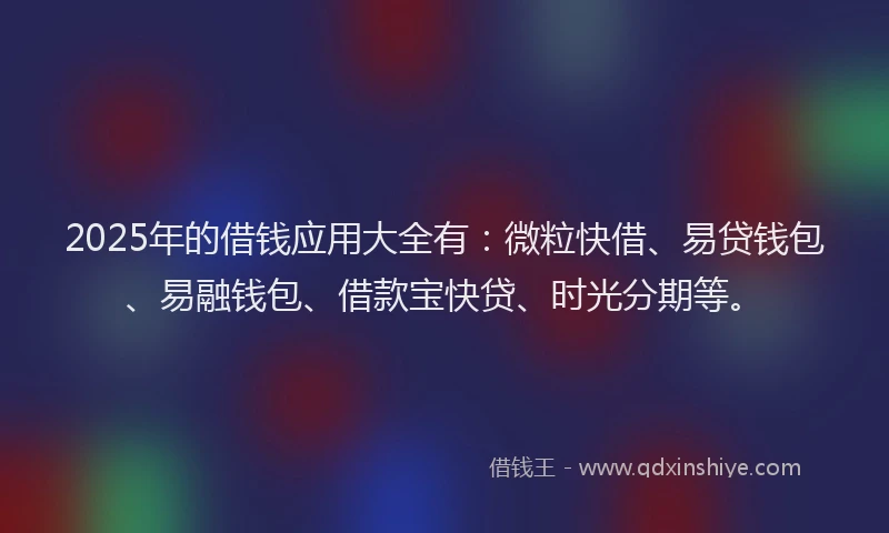 2025年的借钱应用大全有：微粒快借、易贷钱包、易融钱包、借款宝快贷、时光分期等。