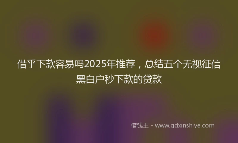 借乎下款容易吗2025年推荐，总结五个无视征信黑白户秒下款的贷款