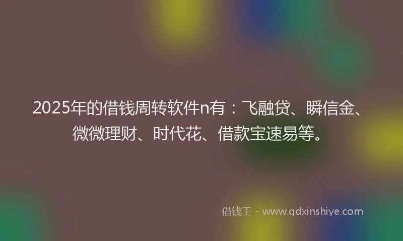 2025年的借钱周转软件n有：飞融贷、瞬信金、微微理财、时代花、借款宝速易等。