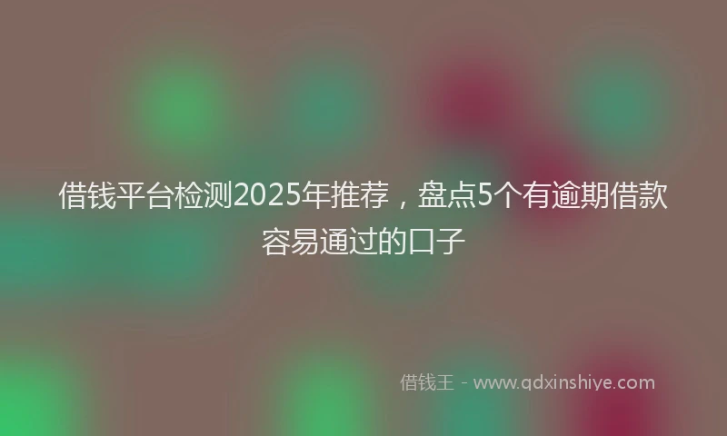 借钱平台检测2025年推荐，盘点5个有逾期借款容易通过的口子