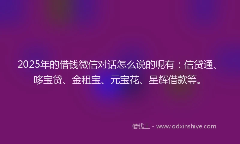 2025年的借钱微信对话怎么说的呢有：信贷通、哆宝贷、金租宝、元宝花、星辉借款等。
