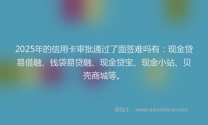 2025年的信用卡审批通过了面签难吗有：现金贷易借融、钱袋易贷融、现金贷宝、现金小站、贝壳商城等。