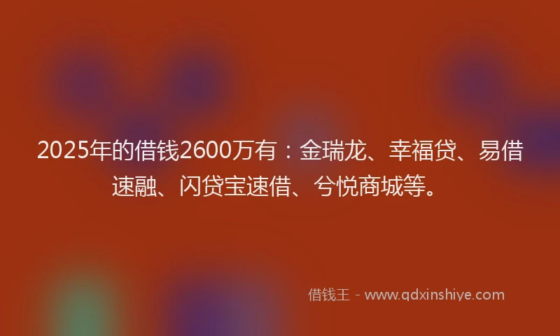 2025年的借钱2600万有:金瑞龙、幸福贷、易借速融、闪贷宝速借、兮悦商城等。
