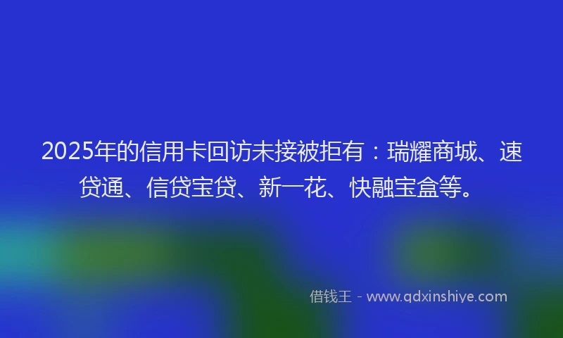 2025年的信用卡回访未接被拒有：瑞耀商城、速贷通、信贷宝贷、新一花、快融宝盒等。