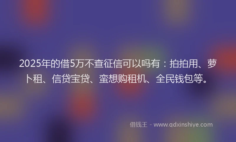 2025年的借5万不查征信可以吗有：拍拍用、萝卜租、信贷宝贷、蛮想购租机、全民钱包等。