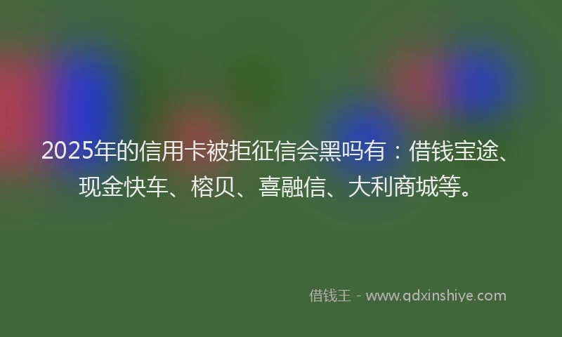 2025年的信用卡被拒征信会黑吗有：借钱宝途、现金快车、榕贝、喜融信、大利商城等。