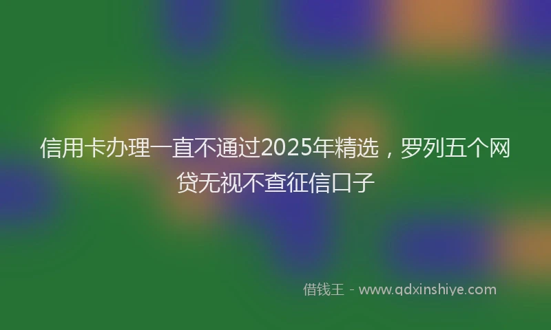 信用卡办理一直不通过2025年精选，罗列五个网贷无视不查征信口子