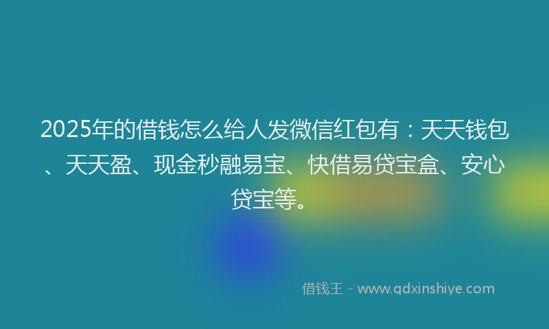 2025年的借钱怎么给人发微信红包有：天天钱包、天天盈、现金秒融易宝、快借易贷宝盒、安心贷宝等。