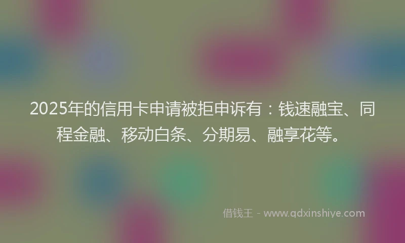 2025年的信用卡申请被拒申诉有：钱速融宝、同程金融、移动白条、分期易、融享花等。