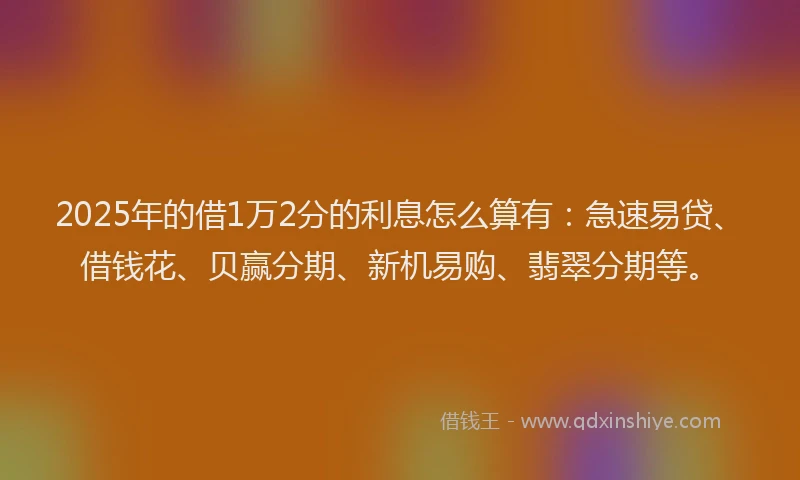 2025年的借1万2分的利息怎么算有：急速易贷、借钱花、贝赢分期、新机易购、翡翠分期等。