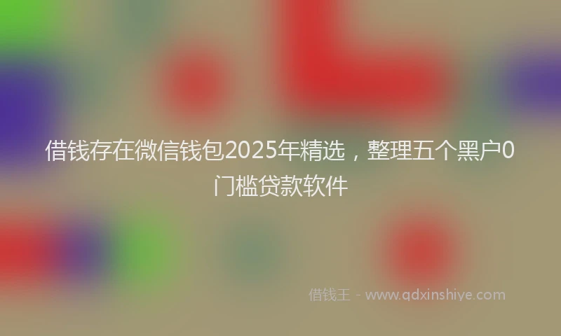 借钱存在微信钱包2025年精选，整理五个黑户0门槛贷款软件