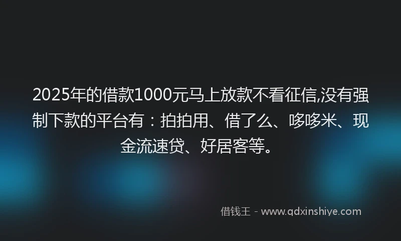 2025年的借款1000元马上放款不看征信,没有强制下款的平台有：拍拍用、借了么、哆哆米、现金流速贷、好居客等。