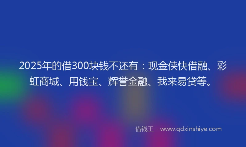 2025年的借300块钱不还有：现金侠快借融、彩虹商城、用钱宝、辉誉金融、我来易贷等。