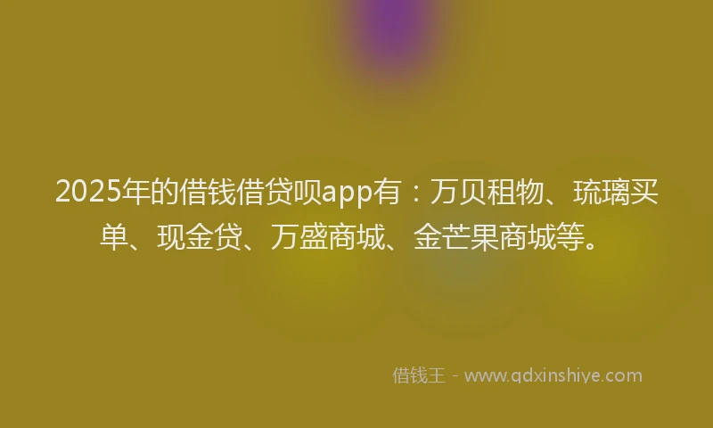 2025年的借钱借贷呗app有：万贝租物、琉璃买单、现金贷、万盛商城、金芒果商城等。