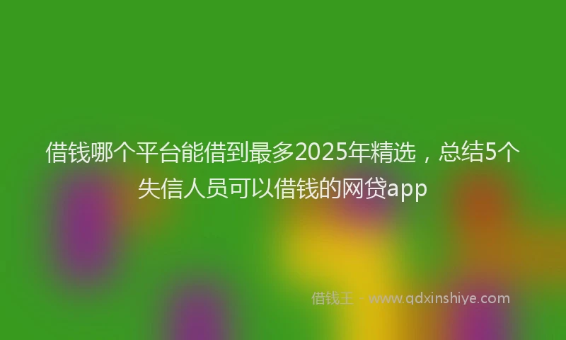 借钱哪个平台能借到最多2025年精选，总结5个失信人员可以借钱的网贷app