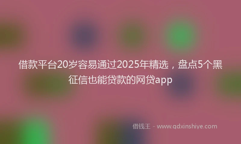 借款平台20岁容易通过2025年精选,盘点5个黑征信也能贷款的网贷app