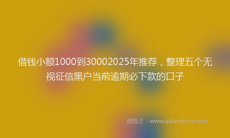 借钱小额1000到30002025年推荐，整理五个无视征信黑户当前逾期必下款的口子