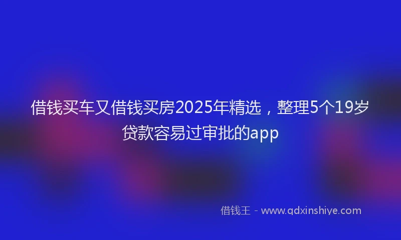 借钱买车又借钱买房2025年精选，整理5个19岁贷款容易过审批的app