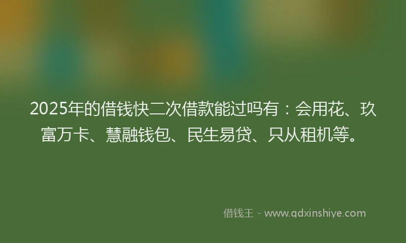2025年的借钱快二次借款能过吗有：会用花、玖富万卡、慧融钱包、民生易贷、只从租机等。