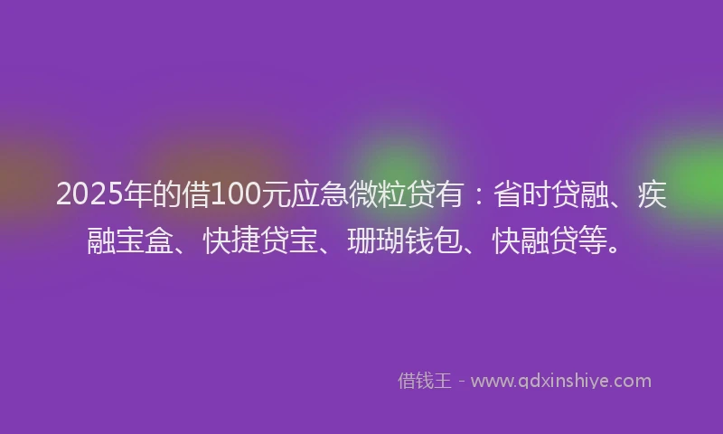 2025年的借100元应急微粒贷有：省时贷融、疾融宝盒、快捷贷宝、珊瑚钱包、快融贷等。