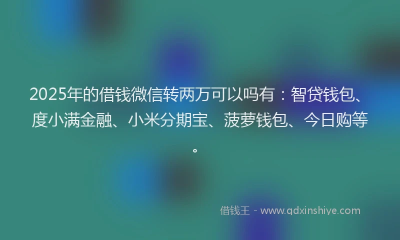 2025年的借钱微信转两万可以吗有：智贷钱包、度小满金融、小米分期宝、菠萝钱包、今日购等。