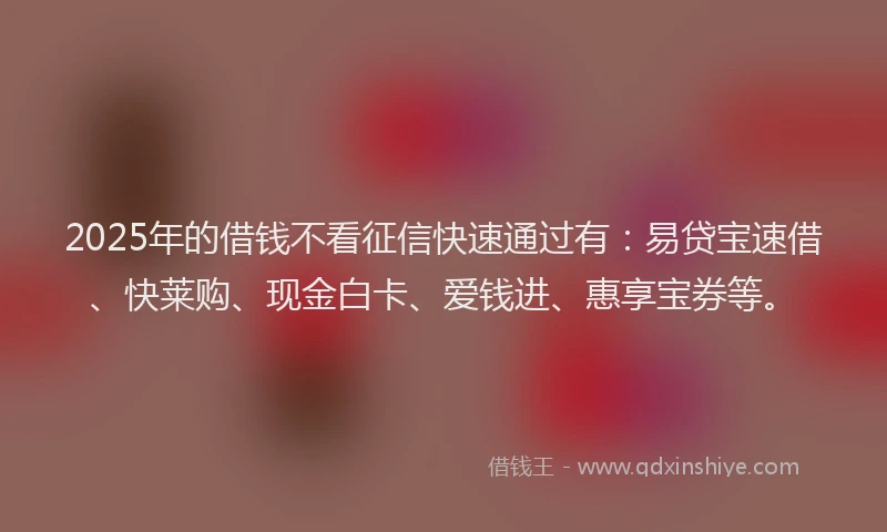 2025年的借钱不看征信快速通过有：易贷宝速借、快莱购、现金白卡、爱钱进、惠享宝券等。