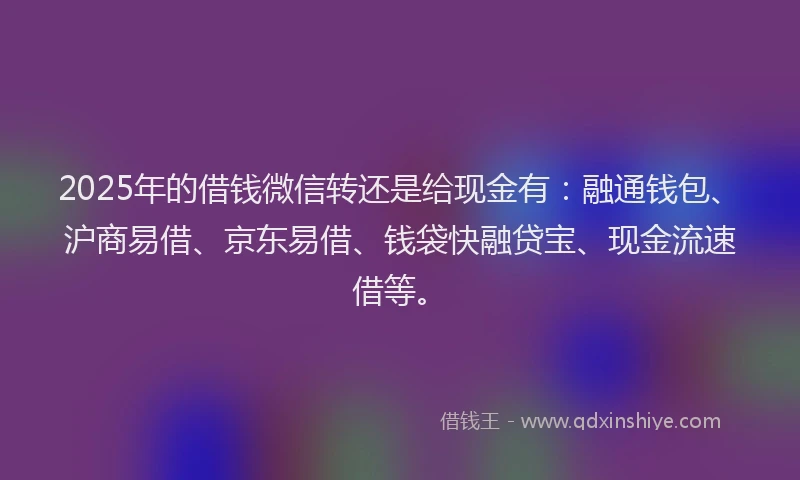 2025年的借钱微信转还是给现金有：融通钱包、沪商易借、京东易借、钱袋快融贷宝、现金流速借等。