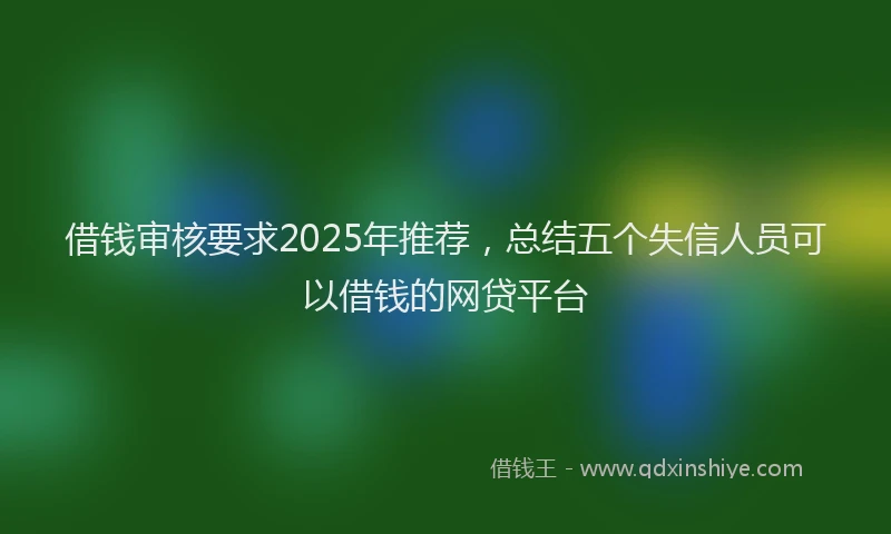 借钱审核要求2025年推荐，总结五个失信人员可以借钱的网贷平台