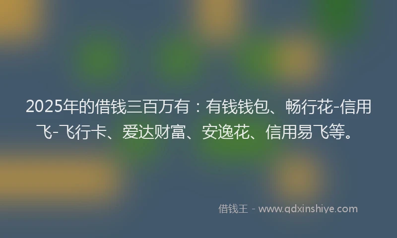 2025年的借钱三百万有：有钱钱包、畅行花-信用飞-飞行卡、爱达财富、安逸花、信用易飞等。
