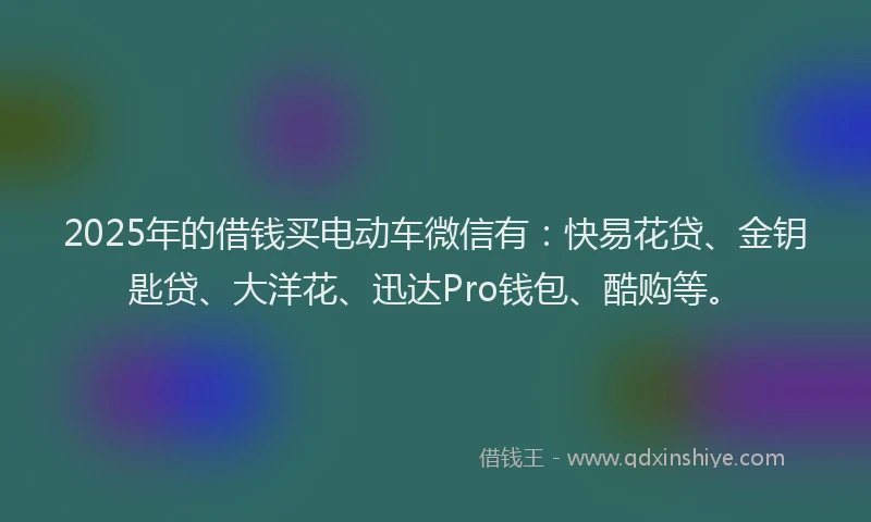 2025年的借钱买电动车微信有：快易花贷、金钥匙贷、大洋花、迅达Pro钱包、酷购等。