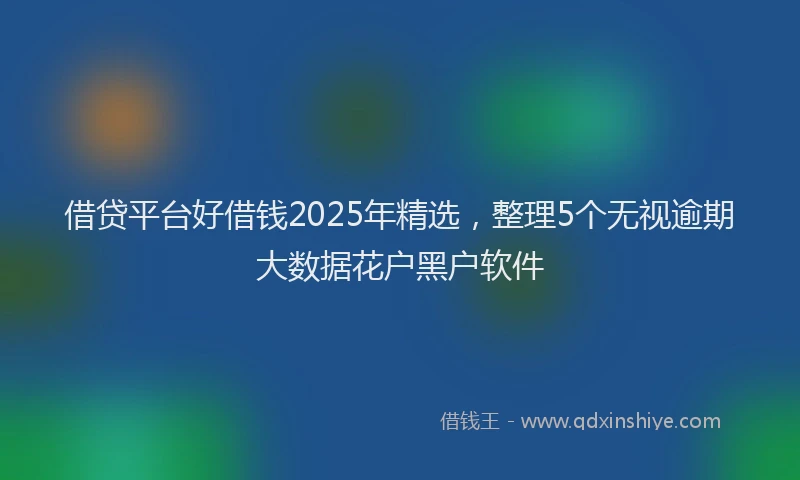 借贷平台好借钱2025年精选，整理5个无视逾期大数据花户黑户软件