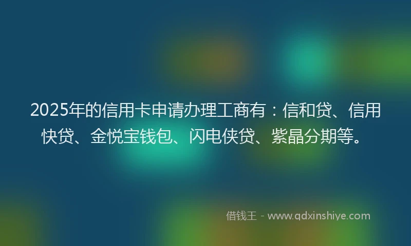 2025年的信用卡申请办理工商有:信和贷、信用快贷、金悦宝钱包、闪电侠贷、紫晶分期等。