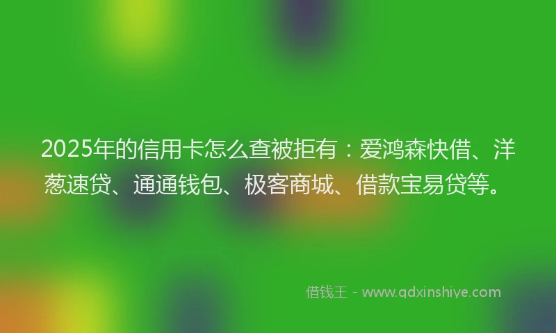 2025年的信用卡怎么查被拒有：爱鸿森快借、洋葱速贷、通通钱包、极客商城、借款宝易贷等。