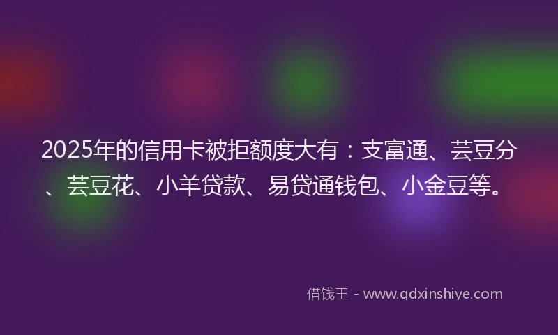 2025年的信用卡被拒额度大有：支富通、芸豆分、芸豆花、小羊贷款、易贷通钱包、小金豆等。