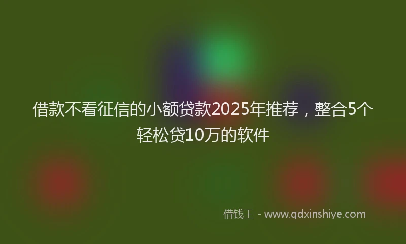借款不看征信的小额贷款2025年推荐，整合5个轻松贷10万的软件