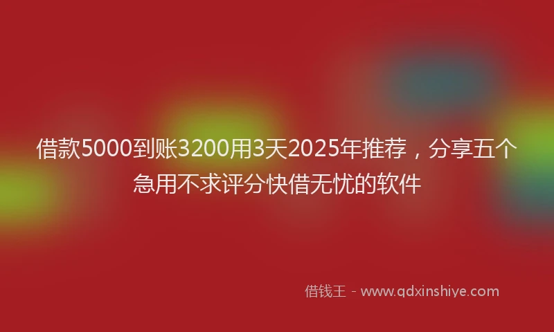 借款5000到账3200用3天2025年推荐，分享五个急用不求评分快借无忧的软件