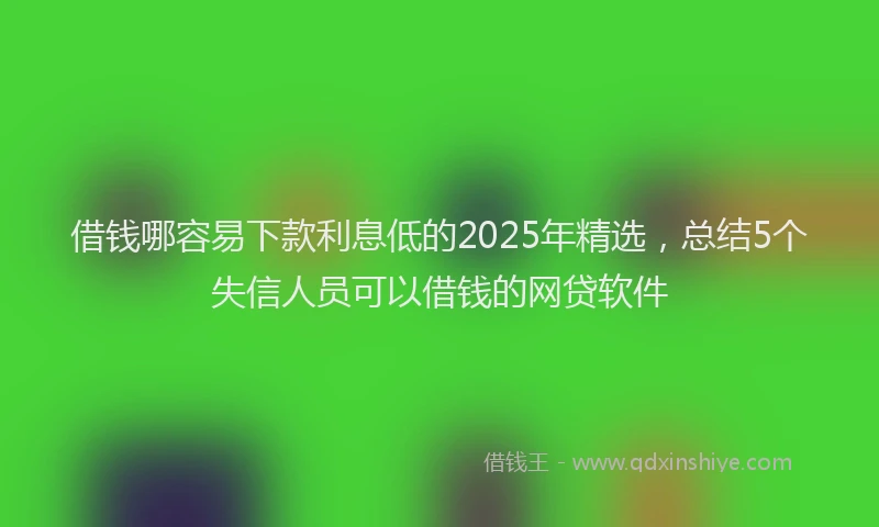 借钱哪容易下款利息低的2025年精选，总结5个失信人员可以借钱的网贷软件