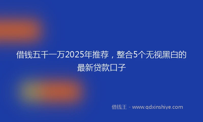 借钱五千一万2025年推荐，整合5个无视黑白的最新贷款口子