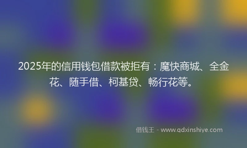 2025年的信用钱包借款被拒有：魔快商城、全金花、随手借、柯基贷、畅行花等。