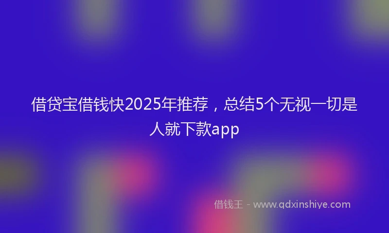 借贷宝借钱快2025年推荐，总结5个无视一切是人就下款app