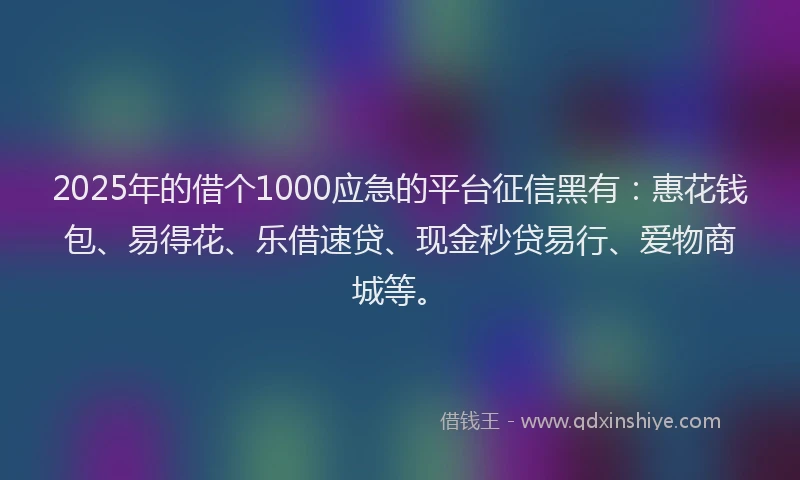 2025年的借个1000应急的平台征信黑有：惠花钱包、易得花、乐借速贷、现金秒贷易行、爱物商城等。