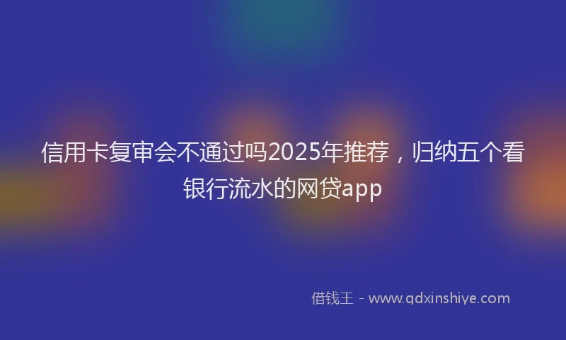 信用卡复审会不通过吗2025年推荐，归纳五个看银行流水的网贷app