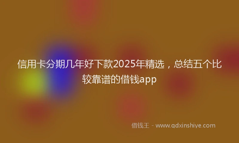 信用卡分期几年好下款2025年精选，总结五个比较靠谱的借钱app
