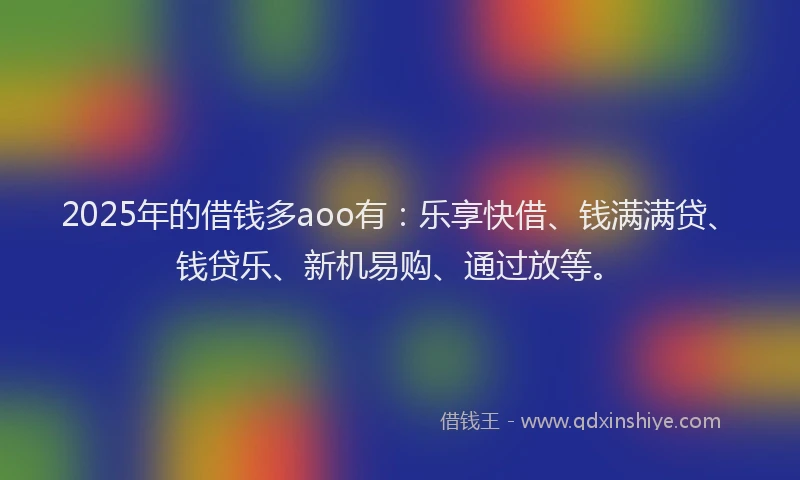2025年的借钱多aoo有：乐享快借、钱满满贷、钱贷乐、新机易购、通过放等。