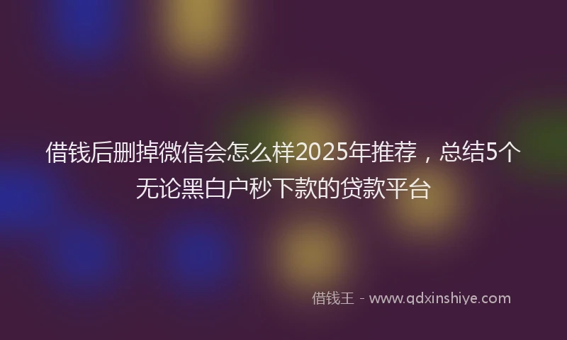 借钱后删掉微信会怎么样2025年推荐，总结5个无论黑白户秒下款的贷款平台