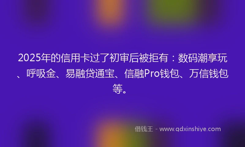 2025年的信用卡过了初审后被拒有：数码潮享玩、呼吸金、易融贷通宝、信融Pro钱包、万信钱包等。