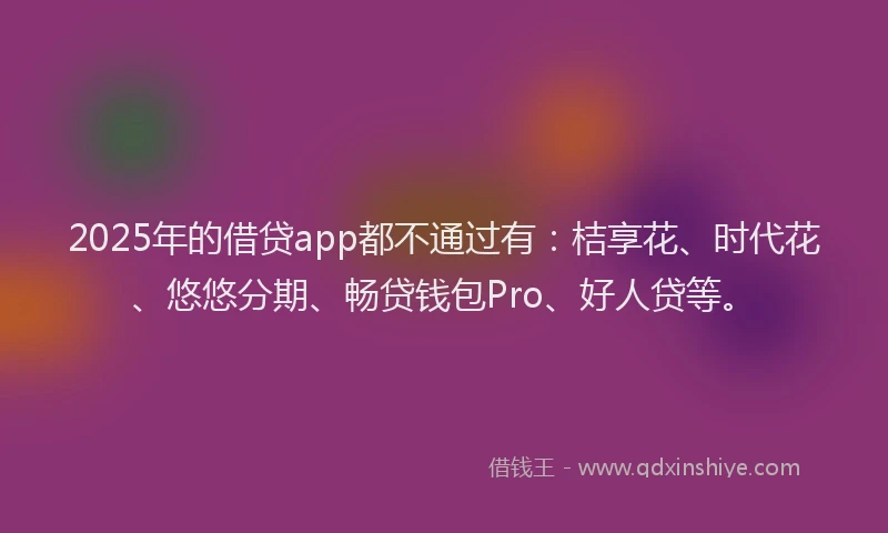 2025年的借贷app都不通过有：桔享花、时代花、悠悠分期、畅贷钱包Pro、好人贷等。